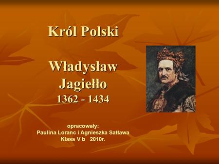 Król Polski Władysław Jagiełło 1362 - 1434 opracowały: Paulina Loranc i Agnieszka Satława Klasa V b 2010r.