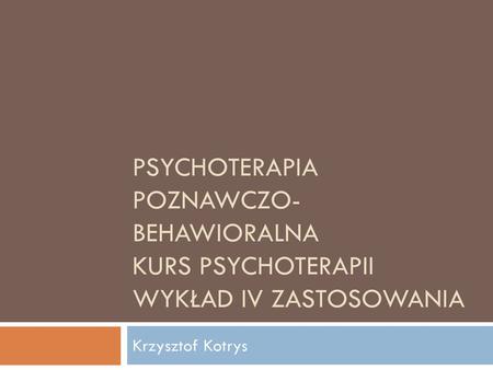 Psychoterapia Poznawczo-Behawioralna Kurs Psychoterapii wykład iv zastosowania Krzysztof Kotrys.